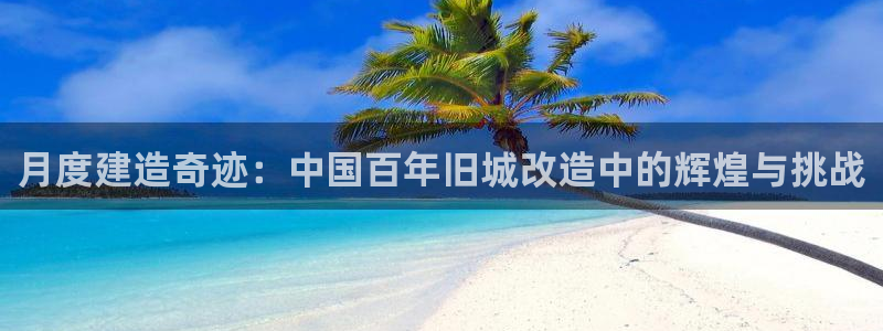 富联娱乐代理怎么样：月度建造奇迹：中国百年旧城改造中的辉煌与挑战