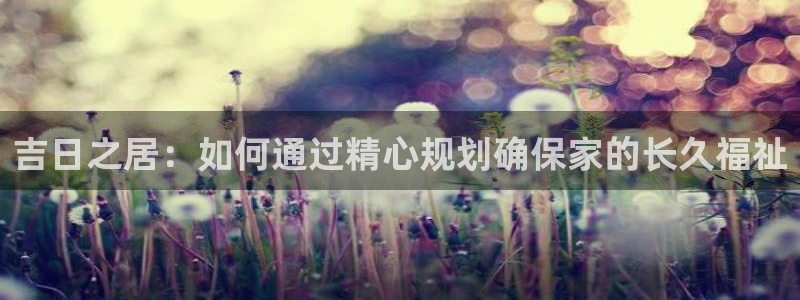 富联娱乐平台下载官网：吉日之居：如何通过精心规划确保家的长久福祉