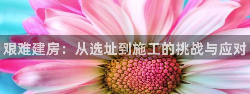 富联娱乐官网下载安装：艰难建房：从选址到施工的挑战与应对