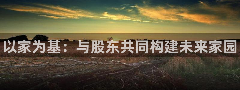 富联娱乐真的吗：以家为基：与股东共同构建未来家园