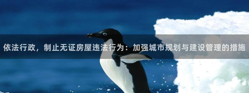 富联娱乐主营业务：依法行政，制止无证房屋违法行为：加强城市规划与建设管理的措施