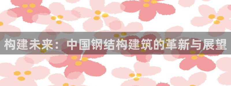 富联娱乐注册登录不了：构建未来：中国钢结构建筑的革新与展望